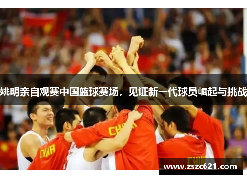 姚明亲自观赛中国篮球赛场，见证新一代球员崛起与挑战